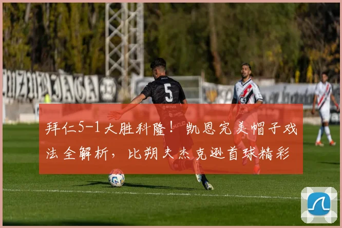 拜仁5-1大胜科隆！凯恩完美帽子戏法全解析，比朔夫杰克逊首球精彩瞬间回顾
