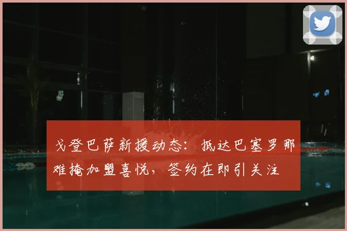 戈登巴萨新援动态：抵达巴塞罗那难掩加盟喜悦，签约在即引关注