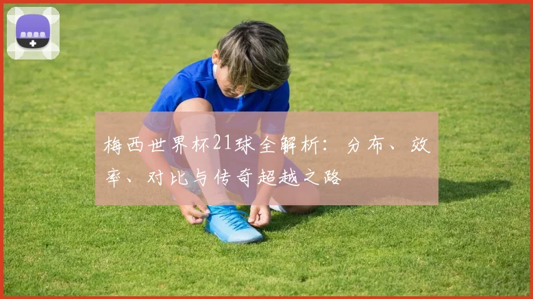 梅西世界杯21球全解析：分布、效率、对比与传奇超越之路