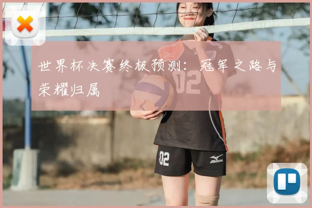 世界杯决赛终极预测：冠军之路与荣耀归属