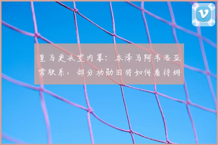 皇马更衣室内幕：本泽马阿韦洛亚常联系，部分功勋旧将如何看待姆巴佩加盟？