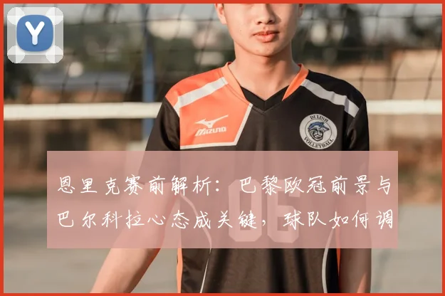 恩里克赛前解析：巴黎欧冠前景与巴尔科拉心态成关键，球队如何调整？