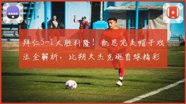 拜仁5-1大胜科隆!凯恩完美帽子戏法全解析,比朔夫杰克逊首球精彩瞬间回顾