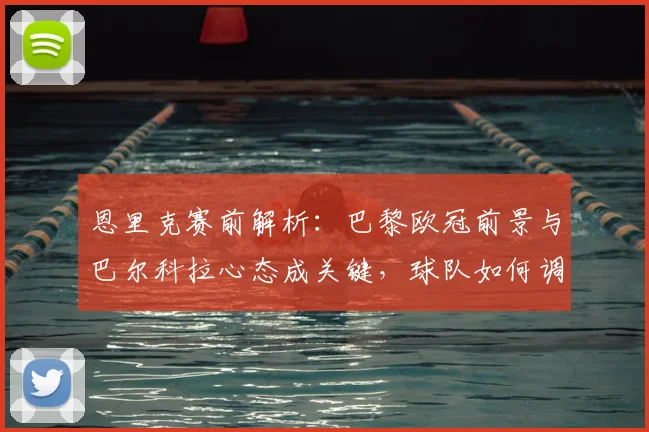 恩里克赛前解析:巴黎欧冠前景与巴尔科拉心态成关键,球队如何调整?